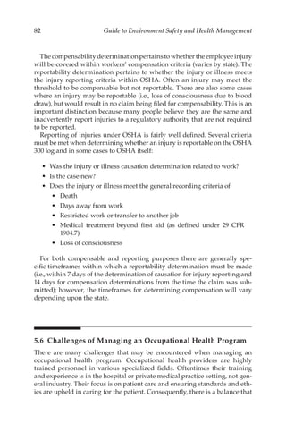 82 Guide to Environment Safety and Health Management
The compensability determination pertains to whether the employee injury
will be covered within workers’ compensation criteria (varies by state). The
reportability determination pertains to whether the injury or illness meets
the injury reporting criteria within OSHA. Often an injury may meet the
threshold to be compensable but not reportable. There are also some cases
where an injury may be reportable (i.e., loss of consciousness due to blood
draw), but would result in no claim being filed for compensability. This is an
important distinction because many people believe they are the same and
inadvertently report injuries to a regulatory authority that are not required
to be reported.
Reporting of injuries under OSHA is fairly well defined. Several criteria
must be met when determining whether an injury is reportable on the OSHA
300 log and in some cases to OSHA itself:
•	 Was the injury or illness causation determination related to work?
•	 Is the case new?
•	 Does the injury or illness meet the general recording criteria of
•	 Death
•	 Days away from work
•	 Restricted work or transfer to another job
•	 Medical treatment beyond first aid (as defined under 29 CFR
1904.7)
•	 Loss of consciousness
For both compensable and reporting purposes there are generally spe-
cific timeframes within which a reportability determination must be made
(i.e., within 7 days of the determination of causation for injury reporting and
14 days for compensation determinations from the time the claim was sub-
mitted); however, the timeframes for determining compensation will vary
depending upon the state.
5.6 
Challenges of Managing an Occupational Health Program
There are many challenges that may be encountered when managing an
occupational health program. Occupational health providers are highly
trained personnel in various specialized fields. Oftentimes their training
and experience is in the hospital or private medical practice setting, not gen-
eral industry. Their focus is on patient care and ensuring standards and eth-
ics are upheld in caring for the patient. Consequently, there is a balance that
 