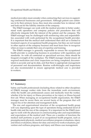 83
Occupational Health and Medicine
medical providers must consider when contracting their services in support-
ing commercial businesses and government. Although patient care contin-
ues to be their primary focus, they must also consider how to interact with
and look out for the liability interests of the company.
The ESH manager can work with the medical provider to better under-
stand work operations and company policies and procedures that will
effectively integrate both the interest of the patient and the company. The
ESH manager may be challenged with reinforcing roles and responsibili-
ties associated with work performed by the occupational health provider.
It is important that the medical staff understand their skill set is limited to
treatment aspects of occupational health programs, but they are not trained
in other aspects of the company business and must learn how to recognize
when an issue is outside their area of expertise and training.
The ESH manager is generally responsible to ensure the occupational
health provider is conducting business in accordance with regulations and
standards. As with all contracted or specialized services, there should be
frequent oversight of the workplace. The ESH manager should ensure all
required medication and clinic inspections are being completed, documen-
tation is accurate and up-to-date, and that there is appropriate management
of personnel and documentation. Routine walk-­
throughs and inspections
are also recommended to ensure appropriate medical care is provided
to workers.
5.7 Summary
Safety and health professionals (including those related to other disciplines
of ESH) manage worker risks from the immediate work environment,
while the health care professionals assess and medically treat the worker,
whether it be for injury or illness prevention or for injury or illness beyond
first aid. When managing an occupational health organization, the ESH
manager must be aware there are several facets of the program that will
require his or her attention and management skills.
The size and organizational structure of the occupational health group
will vary depending upon the type of operations being conducted (level of
health risk) and the size of the company. It is important for the ESH man-
ager to work with the physician in communicating roles and responsibilities
and expectations of the medical staff. There are a number of functions the
medical staff performs as part of an occupational health program, such as
preemployment physicals, medical surveillance program evaluations, injury
and illness evaluations, fitness-­for-­duty and return-­to-­work evaluations, pre-
vention and wellness programs, and injury and illness case management.
 