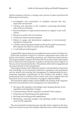 86 Guide to Environment Safety and Health Management
effective program will have a strategy and a process in place to perform the
following at a minimum:
•	 Investigation and examination of workplace hazards that may
impact the environment
•	 Training and education of the workforce concerning job-­
related
risks to the environment
•	 Recommendation of improvement measures to support a safe work
culture
•	 Measures to protect the environment
•	 Continuous improvements programs
•	 Metrics to gauge and demonstrate compliance to environmental
regulations and permits
•	 A public outreach program design to educate the public on measures
the company has taken to ensure safety of the public
•	 A well-­
defined audit program
A typical EFA organization may resemble the structure shown in Figure 6.1.
Each of the functions in Figure 6.1 will have components such as data col-
lection and analysis, monitoring, reporting, and continuous improvements.
The program/­
project support staff represent the portion of the organization
that is matrixed to the programs or projects and provide direct support in
the area of environment protection. This portion of the staff is integrated and
can report directly to line management.
The program/­
project staff oftentimes possess a broad depth of experience
and knowledge of environmental protection regulations and procedures,
and are tasked with assisting line management in implementing the envi-
ronmental regulatory requirements for the facilities and projects. These
professionals need to maintain direct contact and receive support from the
functional area to ensure consistency of program implementation.
The functional subject matter experts (SMEs), the portion of the organiza-
tion that is not matrixed to line management, are responsible for
•	 Serving as the regulatory knowledge center, keeping abreast of new
regulations and regulatory changes
•	 Communicating with the regulators on behalf of the company
•	 Preparing and submitting permit applications
•	 Revising and tracking permit applications
•	 Monitoring, analyzing samples, and reporting results to manage-
ment and the regulators
The environmental monitoring team provides direct support to the func-
tional area team to ensure that samples collected can be used to demonstrate
 