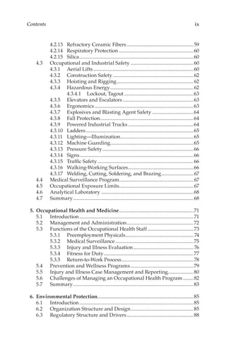 ix
Contents
4.2.13	 Refractory Ceramic Fibers.....................................................59
4.2.14	 Respiratory Protection...........................................................60
4.2.15	Silica..........................................................................................60
4.3	 Occupational and Industrial Safety..................................................60
4.3.1	 Aerial Lifts...............................................................................60
4.3.2	 Construction Safety................................................................62
4.3.3	 Hoisting and Rigging.............................................................62
4.3.4	 Hazardous Energy..................................................................62
4.3.4.1	 Lockout, Tagout.......................................................63
4.3.5	 Elevators and Escalators........................................................63
4.3.6	Ergonomics..............................................................................63
4.3.7	 Explosives and Blasting Agent Safety.................................64
4.3.8	 Fall Protection.........................................................................64
4.3.9	 Powered Industrial Trucks....................................................64
4.3.10	Ladders.....................................................................................65
4.3.11	Lighting—Illumination..........................................................65
4.3.12	 Machine Guarding.................................................................65
4.3.13	 Pressure Safety........................................................................66
4.3.14	Signs..........................................................................................66
4.3.15	 Traffic Safety............................................................................66
4.3.16	 Walking-­Working Surfaces....................................................66
4.3.17	 Welding, Cutting, Soldering, and Brazing..........................67
4.4	 Medical Surveillance Program...........................................................67
4.5	 Occupational Exposure Limits...........................................................67
4.6	 Analytical Laboratory.........................................................................68
4.7	Summary...............................................................................................68
	 5.	 Occupational Health and Medicine...........................................................71
5.1	Introduction..........................................................................................71
5.2	 Management and Administration.....................................................72
5.3	 Functions of the Occupational Health Staff.....................................73
5.3.1	 Preemployment Physicals...................................................... 74
5.3.2	 Medical Surveillance..............................................................75
5.3.3	 Injury and Illness Evaluation................................................ 76
5.3.4	 Fitness for Duty.......................................................................77
5.3.5	 Return-­to-­Work Process.........................................................78
5.4	 Prevention and Wellness Programs..................................................79
5.5	 Injury and Illness Case Management and Reporting....................80
5.6	 Challenges of Managing an Occupational Health Program.........82
5.7	Summary...............................................................................................83
	 6.	 Environmental Protection............................................................................85
6.1	Introduction..........................................................................................85
6.2	 Organization Structure and Design..................................................85
6.3	 Regulatory Structure and Drivers.....................................................88
 