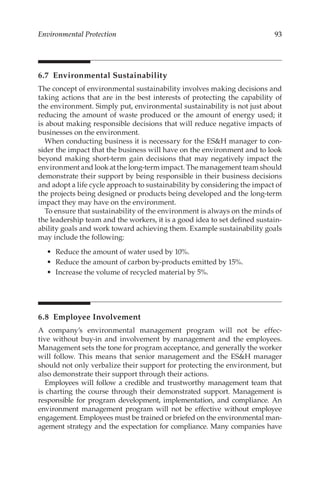 93
Environmental Protection
6.7 Environmental Sustainability
The concept of environmental sustainability involves making decisions and
taking actions that are in the best interests of protecting the capability of
the environment. Simply put, environmental sustainability is not just about
reducing the amount of waste produced or the amount of energy used; it
is about making responsible decisions that will reduce negative impacts of
businesses on the environment.
When conducting business it is necessary for the ESH manager to con-
sider the impact that the business will have on the environment and to look
beyond making short-­
term gain decisions that may negatively impact the
environment and look at the long-­term impact. The management team should
demonstrate their support by being responsible in their business decisions
and adopt a life cycle approach to sustainability by considering the impact of
the projects being designed or products being developed and the long-­
term
impact they may have on the environment.
To ensure that sustainability of the environment is always on the minds of
the leadership team and the workers, it is a good idea to set defined sustain-
ability goals and work toward achieving them. Example sustainability goals
may include the following:
•	 Reduce the amount of water used by 10%.
•	 Reduce the amount of carbon by-­
products emitted by 15%.
•	 Increase the volume of recycled material by 5%.
6.8 Employee Involvement
A company’s environmental management program will not be effec-
tive without buy-­
in and involvement by management and the employees.
Management sets the tone for program acceptance, and generally the worker
will follow. This means that senior management and the ESH manager
should not only verbalize their support for protecting the environment, but
also demonstrate their support through their actions.
Employees will follow a credible and trustworthy management team that
is charting the course through their demonstrated support. Management is
responsible for program development, implementation, and compliance. An
environment management program will not be effective without employee
engagement. Employees must be trained or briefed on the environmental man-
agement strategy and the expectation for compliance. Many companies have
 