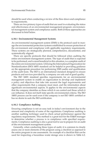 95
Environmental Protection
should be used when conducting a review of the flow-­
down and compliance
to requirements.
There are two primary types of audit that are used in evaluating the status
and effectiveness of an environmental management program: environmen-
tal management system and compliance audits. Both of these approaches are
discussed in brief below.
6.10.1 
Environmental Management Systems
An environmental management system (EMS) is the protocol used to man-
age the environmental protection systems established to ensure protection of
the environment and compliance with applicable regulatory requirements.
These systems are strategically planned, comprehensive, documented, and
systematically aligned.
There are specific protocols that should be followed when auditing the
entire environment management system. The type of audit that is expected
to be performed, and is most beneficial in this situation, is a complete audit of
the entire environmental system. Utilizing the International Organization for
Standardization (ISO) 14001 standard can be helpful in providing guidance
on the appropriate procedure for performing EMS audits and qualification
of the audit team. The ISO is an international standard designed to ensure
products and services provided by a company are safe and of good quality.
The ISO 14001 standard specifies requirements for an environmental
management system to enable an organization to develop and implement
a policy and objectives that take into account the legal requirements and
other requirements that a company must meet, and the information about
significant environmental aspects. It applies to the environmental aspects
that the company identifies as those which it can control and those which it
can influence. It does not itself state specific environmental criteria. The ISO
14001 process can be used even if the company is not ISO 14001 certified or
has no desire to seek the ISO certification.
6.10.2 Compliance Auditing
Ensuring compliance is not an easy task in today’s environment due to the
amount and complexity of some of the regulations. Compliance auditing is
another auditing technique used to check actual performance against the
regulatory requirements. This method is a great tool for the ESH manager
to determine whether a process is in compliance with specified require-
ments. Compliance auditing is also a great tool to use to prepare for an audit
of the environment management system.
Generally, when conducting these types of audit, it is common to closely
assess one or more elements of the program using a checklist as opposed to
the entire program in one assessment. An example of a checklist that can be
used for inspecting a hazardous waste storage area is shown in Table 6.2.
 