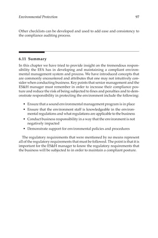 97
Environmental Protection
Other checklists can be developed and used to add ease and consistency to
the compliance auditing process.
6.11 Summary
In this chapter we have tried to provide insight on the tremendous respon-
sibility the EFA has in developing and maintaining a compliant environ-
mental management system and process. We have introduced concepts that
are commonly encountered and attributes that one may not intuitively con-
sider when conducting business. Key points that senior management and the
ESH manager must remember in order to increase their compliance pos-
ture and reduce the risk of being subjected to fines and penalties and to dem-
onstrate responsibility in protecting the environment include the following:
•	 Ensure that a sound environmental management program is in place
•	 Ensure that the environment staff is knowledgeable in the environ-
mental regulations and what regulations are applicable to the business
•	 Conduct business responsibility in a way that the environment is not
negatively impacted
•	 Demonstrate support for environmental policies and procedures
The regulatory requirements that were mentioned by no means represent
all of the regulatory requirements that must be followed. The point is that it is
important for the ESH manager to know the regulatory requirements that
the business will be subjected to in order to maintain a compliant posture.
 