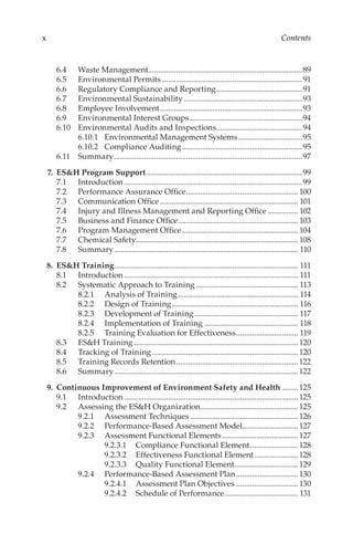 x Contents
6.4	 Waste Management..............................................................................89
6.5	 Environmental Permits.......................................................................91
6.6	 Regulatory Compliance and Reporting............................................91
6.7	 Environmental Sustainability............................................................93
6.8	 Employee Involvement........................................................................93
6.9	 Environmental Interest Groups.........................................................94
6.10	 Environmental Audits and Inspections...........................................94
6.10.1	 Environmental Management Systems.................................95
6.10.2	 Compliance Auditing.............................................................95
6.11	Summary...............................................................................................97
	 7.	 ES&H Program Support...............................................................................99
7.1	Introduction..........................................................................................99
7.2	 Performance Assurance Office.........................................................100
7.3	 Communication Office...................................................................... 101
7.4	 Injury and Illness Management and Reporting Office................ 102
7.5	 Business and Finance Office............................................................. 103
7.6	 Program Management Office........................................................... 104
7.7	 Chemical Safety.................................................................................. 108
7.8	Summary............................................................................................. 110
	 8.	 ES&H Training............................................................................................. 111
8.1	Introduction........................................................................................ 111
8.2	 Systematic Approach to Training.................................................... 113
8.2.1	 Analysis of Training............................................................. 114
8.2.2	 Design of Training................................................................ 116
8.2.3	 Development of Training..................................................... 117
8.2.4	 Implementation of Training................................................ 118
8.2.5	 Training Evaluation for Effectiveness................................ 119
8.3	 ES&H Training...................................................................................120
8.4	 Tracking of Training..........................................................................120
8.5	 Training Records Retention..............................................................122
8.6	Summary.............................................................................................122
	 9.	 Continuous Improvement of Environment Safety and Health.........125
9.1	Introduction........................................................................................125
9.2	 Assessing the ES&H Organization.................................................125
9.2.1	 Assessment Techniques.......................................................126
9.2.2	 Performance-­
Based Assessment Model............................127
9.2.3	 Assessment Functional Elements.......................................127
9.2.3.1	 Compliance Functional Element.........................128
9.2.3.2	 Effectiveness Functional Element.......................128
9.2.3.3	 Quality Functional Element................................129
9.2.4	 Performance-­
Based Assessment Plan................................130
9.2.4.1	 Assessment Plan Objectives................................130
9.2.4.2	 Schedule of Performance...................................... 131
 