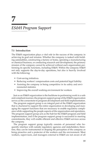 99
7
ESH Program Support
7.1 Introduction
The ESH organization plays a vital role in the success of the company in
achieving its goal and mission. Whether the company is tasked with build-
ing automobiles, constructing a factory or home, operating a manufacturing
or chemical business, or conducting research and development, the primary
mission of the company cannot be achieved without each organization per-
forming its specific functions, including ESH. Within the company ESH
not only supports the day-­
to-­
day operations, but also is heavily involved
with the following:
•	 Cost-­saving initiatives
•	 Reducing workers’ compensation costs and potential legal liability
•	 Assisting the company in being competitive in its safety and envi-
ronmental statistics
•	 Improving the overall working environment for workers
Just as an ESH organization is the backbone to performing work in a safe
and compliant manner, the program support group of the ESH organization
serves as the cornerstone to program development and field implementation.
The program support group is an integral part of the ESH organization
that is chartered to support the entire organization in developing and man-
aging the support functions that are necessary to enable regulatory compli-
ance while supporting the people aspects of the organization and operations.
The program support group acts as the hub for the ESH program and field
implementation, and if the program support group is successful in meeting
commitments, they will enable efficient and effective ESH services across
the company.
The program support group typically consists of personnel who fre-
quently interface with outside regulatory agencies and stakeholders; there-
fore, they can be instrumental in shaping the perception of the company as
being proactive and a protector of the workers and the environment. Most
workers, supervisors, and managers external to ESH are not aware of all
 