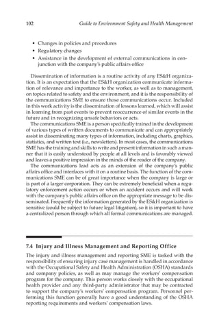 102 Guide to Environment Safety and Health Management
•	 Changes in policies and procedures
•	 Regulatory changes
•	 Assistance in the development of external communications in con-
junction with the company’s public affairs office
Dissemination of information is a routine activity of any ESH organiza-
tion. It is an expectation that the ESH organization communicate informa-
tion of relevance and importance to the worker, as well as to management,
on topics related to safety and the environment, and it is the responsibility of
the communications SME to ensure those communications occur. Included
in this work activity is the dissemination of lessons learned, which will assist
in learning from past events to prevent reoccurrence of similar events in the
future and in recognizing unsafe behaviors or acts.
The communications SME is a person specifically trained in the development
of various types of written documents to communicate and can appropriately
assist in disseminating many types of information, including charts, graphics,
statistics, and written text (i.e., newsletters). In most cases, the communications
SME has the training and skills to write and present information in such a man-
ner that it is easily understood by people at all levels and is favorably viewed
and leaves a positive impression in the minds of the reader of the company.
The communications lead acts as an extension of the company’s public
affairs office and interfaces with it on a routine basis. The function of the com-
munications SME can be of great importance when the company is large or
is part of a larger corporation. They can be extremely beneficial when a regu-
latory enforcement action occurs or when an accident occurs and will work
with the company’s public affairs office on the appropriate message to be dis-
seminated. Frequently the information generated by the ESH organization is
sensitive (could be subject to future legal litigation), so it is important to have
a centralized person through which all formal communications are managed.
7.4 
Injury and Illness Management and Reporting Office
The injury and illness management and reporting SME is tasked with the
responsibility of ensuring injury case management is handled in accordance
with the Occupational Safety and Health Administration (OSHA) standards
and company policies, as well as may manage the workers’ compensation
program for the company. This person works closely with the occupational
health provider and any third-­
party administrator that may be contracted
to support the company’s workers’ compensation program. Personnel per­
forming this function generally have a good understanding of the OSHA
reporting requirements and workers’ compensation laws.
 