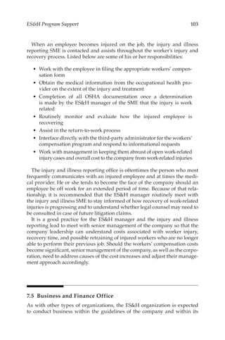 103
ESH Program Support
When an employee becomes injured on the job, the injury and illness
reporting SME is contacted and assists throughout the worker’s injury and
recovery process. Listed below are some of his or her responsibilities:
•	 Work with the employee in filing the appropriate workers’ compen-
sation form
•	 Obtain the medical information from the occupational health pro-
vider on the extent of the injury and treatment
•	 Completion of all OSHA documentation once a determination
is made by the ESH manager of the SME that the injury is work
related
•	 Routinely monitor and evaluate how the injured employee is
recovering
•	 Assist in the return-­
to-­
work process
•	 Interface directly with the third-­
party administrator for the workers’
compensation program and respond to informational requests
•	 Work with management in keeping them abreast of open work-­
related
injury cases and overall cost to the company from work-­
related injuries
The injury and illness reporting office is oftentimes the person who most
frequently communicates with an injured employee and at times the medi-
cal provider. He or she tends to become the face of the company should an
employee be off work for an extended period of time. Because of that rela-
tionship, it is recommended that the ESH manager routinely meet with
the injury and illness SME to stay informed of how recovery of work-­
related
injuries is progressing and to understand whether legal counsel may need to
be consulted in case of future litigation claims.
It is a good practice for the ESH manager and the injury and illness
reporting lead to meet with senior management of the company so that the
company leadership can understand costs associated with worker injury,
recovery time, and possible retraining of injured workers who are no longer
able to perform their previous job. Should the workers’ compensation costs
become significant, senior management of the company, as well as the corpo-
ration, need to address causes of the cost increases and adjust their manage-
ment approach accordingly.
7.5 
Business and Finance Office
As with other types of organizations, the ESH organization is expected
to conduct business within the guidelines of the company and within its
 