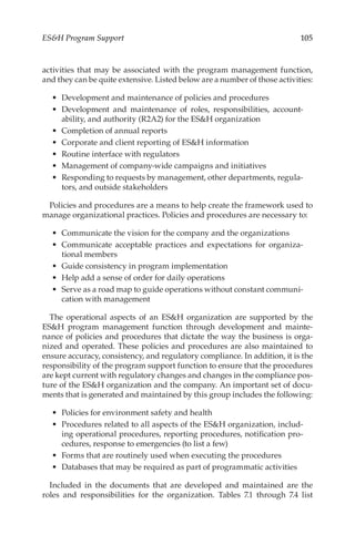 105
ESH Program Support
activities that may be associated with the program management function,
and they can be quite extensive. Listed below are a number of those activities:
•	 Development and maintenance of policies and procedures
•	 Development and maintenance of roles, responsibilities, account-
ability, and authority (R2A2) for the ESH organization
•	 Completion of annual reports
•	 Corporate and client reporting of ESH information
•	 Routine interface with regulators
•	 Management of company-­
wide campaigns and initiatives
•	 Responding to requests by management, other departments, regula-
tors, and outside stakeholders
Policies and procedures are a means to help create the framework used to
manage organizational practices. Policies and procedures are necessary to:
•	 Communicate the vision for the company and the organizations
•	 Communicate acceptable practices and expectations for organiza-
tional members
•	 Guide consistency in program implementation
•	 Help add a sense of order for daily operations
•	 Serve as a road map to guide operations without constant communi-
cation with management
The operational aspects of an ESH organization are supported by the
ESH program management function through development and mainte-
nance of policies and procedures that dictate the way the business is orga-
nized and operated. These policies and procedures are also maintained to
ensure accuracy, consistency, and regulatory compliance. In addition, it is the
responsibility of the program support function to ensure that the procedures
are kept current with regulatory changes and changes in the compliance pos-
ture of the ESH organization and the company. An important set of docu-
ments that is generated and maintained by this group includes the following:
•	 Policies for environment safety and health
•	 Procedures related to all aspects of the ESH organization, includ-
ing operational procedures, reporting procedures, notification pro-
cedures, response to emergencies (to list a few)
•	 Forms that are routinely used when executing the procedures
•	 Databases that may be required as part of programmatic activities
Included in the documents that are developed and maintained are the
roles and responsibilities for the organization. Tables  7.1 through 7.4 list
 