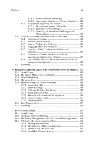 xi
Contents
9.2.4.3	 Identification of Assessor(s)................................. 131
9.2.4.4	 Assessment Criteria and Lines of Inquiry......... 132
9.2.5	 Assessment Reporting and Results.................................... 132
9.2.5.1	 General Assessment Information....................... 132
9.2.5.2	 Signature Approval Page.....................................133
9.2.5.3	 Summary of Assessment Techniques and
Observations..........................................................133
9.3	 Performance Metrics and Performance Indicators........................134
9.3.1	 Performance Metrics............................................................134
9.3.2	 Performance Indicators........................................................135
9.3.3	 Leading Metrics and Indicators..........................................138
9.3.4	 Lagging Metrics and Indicators..........................................138
9.3.5	 Qualities of Solid Performance Metrics and
Indicators................................................................................ 139
9.3.6	 Performance Metrics and Indicators in the
Continuous Improvement Process..................................... 140
9.3.7	 Use of ES&H Metrics and Performance Indicators in
Company Management........................................................ 143
9.4	Summary............................................................................................. 144
	10.	 Project Management Approach to Environment Safety and Health.... 145
10.1	Introduction........................................................................................ 145
10.2	 The Project Management Approach................................................ 145
10.3	 ES&H Scheduling.............................................................................. 146
10.4	 Managing Cost................................................................................... 152
10.5	 ES&H Managers as Project Managers............................................ 152
10.5.1	 Leadership Skill....................................................................154
10.5.2	 Team Building.......................................................................154
10.5.3	 Differing Opinion Resolution.............................................155
10.5.4	 Technical Knowledge...........................................................156
10.5.5	 Resource Allocation and Management..............................156
10.5.6	 Organizational Skills............................................................156
10.5.7	 Planning Skills......................................................................156
10.6	 Time Management............................................................................. 157
10.7	Summary............................................................................................. 159
	11.	 Succession Planning................................................................................... 161
11.1	Introduction........................................................................................ 161
11.2	 Employee Retention Strategy........................................................... 162
11.3	 The Role of Management in the Succession Planning Process.... 163
11.4	 Attributes of a Good Succession Plan.............................................164
11.4.1	 Identify Key Positions.......................................................... 165
11.4.2	 Identification of Key Competencies................................... 166
11.4.3	 Identification of Candidates................................................ 167
11.4.4	 Candidate Communication................................................. 168
 