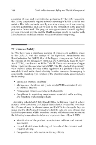 108 Guide to Environment Safety and Health Management
a number of roles and responsibilities performed by the ESH organiza-
tion. Many corporations require monthly reporting of ESH statistics and
metrics. This information is used by executive management in evaluating
company performance and can be used by the corporation in the proposal
process for future work. The program management function will regularly
perform this work activity, and the ESH manager should be familiar with
all expectations and requirements associated with such reporting.
7.7 Chemical Safety
In 1986 there were a significant number of changes and additions made
to the CERCLA with the passage of the Superfund Amendments and
Reauthorization Act (SARA). One of the biggest changes under SARA was
the passage of the Emergency Planning and Community Right-­
to-­
Know
Act (EPCRA), also known as SARA Title III. There are a number of regu-
latory requirements associated with SARA Title III, which deals primarily
with chemical safety. Because of this legislation it is prudent to have per-
sonnel dedicated to the chemical safety function to ensure the company is
compliantly operating. The function of the chemical safety group includes
the following:
•	 Maintain a chemical inventory
•	 Management of material safety data sheets (MSDSs) associated with
all chemical products
•	 Procurement process associated with chemicals
•	 Compliance to regulatory requirements associated with auditing
and reporting of chemical products
According to both SARA Title III and OSHA, facilities are required to have
material safety data sheets (MSDSs) for chemicals that are used at a work loca-
tion. Personnel must be allowed access to all MSDSs for chemicals they are
using, and the MSDSs must be made available to state and local officials and
local fire departments. OSHA mandates that the MSDS is required to contain
the following information (includes new requirements as of June 1, 2015):
•	 Identification of the product, manufacturer, address, and contact
information
•	 Hazard identification, including all hazards of the chemical and
required labeling
•	 Composition and information on the ingredients
 