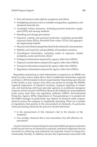 109
ESH Program Support
•	 First aid measures that address symptoms and effects
•	 Firefighting measures such as suitable extinguisher, equipment, and
chemicals from the fire
•	 Accidental release measures, including personal protective equip-
ment (PPE) and cleanup methods
•	 Handling and storage precautions
•	 Exposure controls and personal protection, including permissible
exposure limits (PELs), threshold limit values (TLVs), and appropri-
ate engineering controls
•	 Physical and chemical properties that list the chemical’s characteristics
•	 Stability and reactivity and possibility of hazardous reactions
•	 Toxicological information, including routes of exposure, related
symptoms, acute and chronic effects
•	 Ecological information (required by agency other than OSHA)
•	 Disposal considerations (required by agency other than OSHA)
•	 Transport information (required by agency other than OSHA)
•	 Regulatory information (required by agency other than OSHA)
Regulations pertaining to what information is required on an MSDS con-
tinue to evolve, and as noted above, there is additional information required
as of June 1, 2015 (included in above requirements). Depending upon the size
of the facility, it may require more than one person to manage the MSDSs,
required inspections of chemical inventory, required reporting of chemi-
cals, and interfacing with local and state agencies to coordinate emergency
response actions (as part of EPCRA). Because the liability for noncompliance
exists across more than one regulatory authority (OSHA, Environmental
Protection Agency (EPA), Department of Transportation), it is prudent for
the ESH manager to particularly stay abreast of chemical safety require-
ments to ensure the company is compliantly operating. There are a number
of regulations that pertain to the procurement of chemicals. In particular,
when purchasing chemicals the procurer should determine:
•	 Is the procurement of this chemical vital to the mission of the
company?
•	 Can another chemical that is less hazardous, but still effective, be
purchased?
As part of most environmental goals and sustainability programs reduction
in the hazard and use of chemicals is required, and those companies that are
successful in achieving such reductions are typically viewed as being envi-
ronmentally friendly. In addition, because the requirements associated with
 