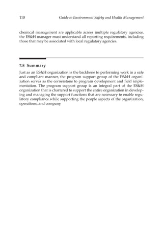 110 Guide to Environment Safety and Health Management
chemical management are applicable across multiple regulatory agencies,
the ESH manager must understand all reporting requirements, including
those that may be associated with local regulatory agencies.
7.8 Summary
Just as an ESH organization is the backbone to performing work in a safe
and compliant manner, the program support group of the ESH organi-
zation serves as the cornerstone to program development and field imple-
mentation. The program support group is an integral part of the ESH
organization that is chartered to support the entire organization in develop-
ing and managing the support functions that are necessary to enable regu-
latory compliance while supporting the people aspects of the organization,
operations, and company.
 
