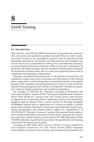 111
8
ESH Training
8.1 Introduction
Safe, effective, and efficient ESH performance is grounded by personnel
who are trained and qualified to perform their job. When we refer to train-
ing in this section we are speaking of a process used to teach the needed
knowledge and skills to successfully and safely perform work. Whether you
are an executive in a corporation or working on an assembly line, training is
an essential part of how successful you will be at your job or profession. In
particular, the ESH manager must be mindful of training that is required
for personnel to perform their jobs in a safe and compliant manner and in
compliance with regulatory requirements.
Training is fundamental and necessary to all work that is performed. All
regulations require some form of training, and effectiveness of the training
plays a large role in workers being able to successfully identify and mitigate
hazards in the workplace and safe performance of work. It is also worth not-
ing that training programs and records are frequently evaluated by regula-
tors as part of routine inspections and accident investigations.
For example, 10 CFR Part 50, “Domestic Licensing of Production and
Utilization Facilities,” Section 50.120, “Training and Qualification of Nuclear
Power Plant Personnel,” requires that each nuclear power plant licensee
or applicant for an operating license implement training and qualification
programs that are derived from a systems approach to training. Paragraph
50.34(b)(6)(i) requires that an application for a license to operate a nuclear
power plant include information concerning organizational structure, per-
sonnel qualifications, and related matters. Subpart D, “Applications,” of
10 CFR Part 55, “Operators’ Licenses,” requires that operator license applica-
tions include information concerning an individual’s education and experi-
ence and other related matters to power plants. The NRC Regulatory Guide
1.8 (2000) addresses requirements associated with qualification and training
of personnel for nuclear power plants.
According to DOE Order 426.2, Personnel Selection, Training, Qualification,
and Certification Requirements for DOE Nuclear Facilities (2013), companies
must establish a process for the selection and assignment of personnel who
 
