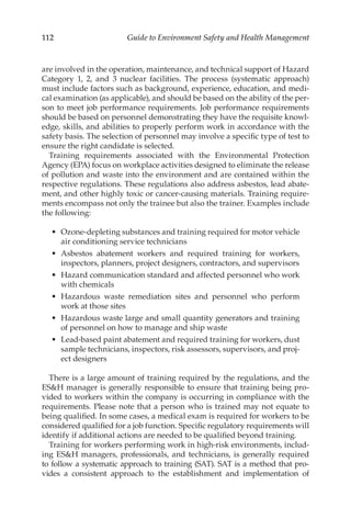 112 Guide to Environment Safety and Health Management
are involved in the operation, maintenance, and technical support of Hazard
Category 1, 2, and 3 nuclear facilities. The process (systematic approach)
must include factors such as background, experience, education, and medi-
cal examination (as applicable), and should be based on the ability of the per-
son to meet job performance requirements. Job performance requirements
should be based on personnel demonstrating they have the requisite knowl-
edge, skills, and abilities to properly perform work in accordance with the
safety basis. The selection of personnel may involve a specific type of test to
ensure the right candidate is selected.
Training requirements associated with the Environmental Protection
Agency (EPA) focus on workplace activities designed to eliminate the release
of pollution and waste into the environment and are contained within the
respective regulations. These regulations also address asbestos, lead abate-
ment, and other highly toxic or cancer-­
causing materials. Training require-
ments encompass not only the trainee but also the trainer. Examples include
the following:
•	 Ozone-­
depleting substances and training required for motor vehicle
air conditioning service technicians
•	 Asbestos abatement workers and required training for workers,
inspectors, planners, project designers, contractors, and supervisors
•	 Hazard communication standard and affected personnel who work
with chemicals
•	 Hazardous waste remediation sites and personnel who perform
work at those sites
•	 Hazardous waste large and small quantity generators and training
of personnel on how to manage and ship waste
•	 Lead-­
based paint abatement and required training for workers, dust
sample technicians, inspectors, risk assessors, supervisors, and proj-
ect designers
There is a large amount of training required by the regulations, and the
ESH manager is generally responsible to ensure that training being pro-
vided to workers within the company is occurring in compliance with the
requirements. Please note that a person who is trained may not equate to
being qualified. In some cases, a medical exam is required for workers to be
considered qualified for a job function. Specific regulatory requirements will
identify if additional actions are needed to be qualified beyond training.
Training for workers performing work in high-­
risk environments, includ-
ing ESH managers, professionals, and technicians, is generally required
to follow a systematic approach to training (SAT). SAT is a method that pro-
vides a consistent approach to the establishment and implementation of
 