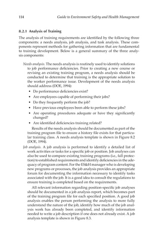114 Guide to Environment Safety and Health Management
8.2.1 
Analysis of Training
The analysis of training requirements are identified by the following three
components: a needs analysis, job analysis, and task analysis. These com-
ponents represent methods for gathering information that are fundamental
to training development. Below is a general summary of the three analy-
sis components:
Needs analysis. The needs analysis is routinely used to identify solutions
to job performance deficiencies. Prior to creating a new course or
revising an existing training program, a needs analysis should be
conducted to determine that training is the appropriate solution to
the worker performance issue. Development of the needs analysis
should address (DOE, 1994):
•	 Do performance deficiencies exist?
•	 Are employees capable of performing their jobs?
•	 Do they frequently perform the job?
•	 Have previous employees been able to perform these jobs?
•	 Are operating procedures adequate or have they significantly
changed?
•	 Are identified deficiencies training related?
		 Results of the needs analysis should be documented as part of the
training program file to ensure a history file exists for that particu-
lar training class. A needs analysis template is shown in Figure 8.2
(DOE, 1994).
Job analysis. A job analysis is performed to identify a detailed list of
work activities or tasks for a specific job or position. Job analyses can
also be used to compare existing training programs (i.e., fall protec-
tion) to established requirements and identify deficiencies in the ade-
quacy of program content. For the ESH manager who is developing
new programs or processes, the job analysis provides an appropriate
forum for documenting the information necessary to identify tasks
associated with the job. It is a good idea to consult the regulations to
ensure training is completed based on the requirements.
		 All relevant information regarding position-­
specific job analyses
should be documented in a job analysis report, which becomes part
of the training program file for each specified position. A good job
analysis enables the person performing the analysis to more fully
understand the nature of the job, identify how much of the job anal-
ysis work has already been completed, and identify information
needed to write a job description if one does not already exist. A job
analysis template is shown in Figure 8.3.
 