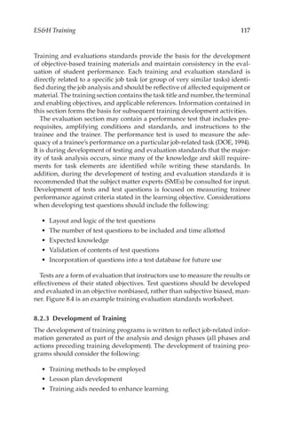 117
ESH Training
Training and evaluations standards provide the basis for the development
of objective-­
based training materials and maintain consistency in the eval-
uation of student performance. Each training and evaluation standard is
directly related to a specific job task (or group of very similar tasks) identi-
fied during the job analysis and should be reflective of affected equipment or
material. The training section contains the task title and number, the terminal
and enabling objectives, and applicable references. Information contained in
this section forms the basis for subsequent training development activities.
The evaluation section may contain a performance test that includes pre-
requisites, amplifying conditions and standards, and instructions to the
trainee and the trainer. The performance test is used to measure the ade-
quacy of a trainee’s performance on a particular job-­
related task (DOE, 1994).
It is during development of testing and evaluation standards that the major-
ity of task analysis occurs, since many of the knowledge and skill require-
ments for task elements are identified while writing these standards. In
addition, during the development of testing and evaluation standards it is
recommended that the subject matter experts (SMEs) be consulted for input.
Development of tests and test questions is focused on measuring trainee
performance against criteria stated in the learning objective. Considerations
when developing test questions should include the following:
•	 Layout and logic of the test questions
•	 The number of test questions to be included and time allotted
•	 Expected knowledge
•	 Validation of contents of test questions
•	 Incorporation of questions into a test database for future use
Tests are a form of evaluation that instructors use to measure the results or
effectiveness of their stated objectives. Test questions should be developed
and evaluated in an objective nonbiased, rather than subjective biased, man-
ner. Figure 8.4 is an example training evaluation standards worksheet.
8.2.3 
Development of Training
The development of training programs is written to reflect job-­
related infor-
mation generated as part of the analysis and design phases (all phases and
actions preceding training development). The development of training pro-
grams should consider the following:
•	 Training methods to be employed
•	 Lesson plan development
•	 Training aids needed to enhance learning
 