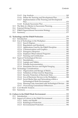 xii Contents
11.4.5	 Gap Analysis......................................................................... 169
11.4.6	 Define the Training and Development Plan..................... 170
11.4.7	 Implementation of the Training and Development
Plan......................................................................................... 173
11.4.8	 Evaluate Succession Plan..................................................... 173
11.5	 The Role of a Mentor in Succession Planning................................ 174
11.6	 External Hiring Process.................................................................... 175
11.7	 ES&H Organizational Succession Strategy.................................... 175
11.8	Summary.............................................................................................177
	
12.	 Technology and the ES&H Profession.................................................... 179
12.1	Introduction........................................................................................ 179
12.2	 Use of Technology in the Workplace...............................................180
12.2.1	 Search Engines......................................................................180
12.2.2	 Regulations and Standards.................................................180
12.2.3	 Applications Used by the ES&H Discipline...................... 181
12.2.4	 Communications and Graphics.......................................... 182
12.2.5	 Emergency Response........................................................... 182
12.2.6	 Employee Observational Programs...................................183
12.2.7	 Training and Certification...................................................184
12.3	 Types of Technological Devices.......................................................184
12.3.1	Smartphones..........................................................................184
12.3.2	 Laptops and Tablets..............................................................185
12.3.3	 Portable Instrumentation.....................................................185
12.3.4	 Simulation Devices and Digital Imaging.......................... 186
12.4	 Technology Considerations.............................................................. 187
12.4.1	 Organization and Storage of Media................................... 187
12.4.2	 Validation of Data Used for Reporting.............................. 187
12.4.3	 Security Protection of Electronic Data............................... 188
12.4.4	 Use of Electronic Devices in the Workplace..................... 188
12.4.5	 Social Media Sites and Networking within a
Technological Work Environment...................................... 188
12.4.6	 Planning Costs Associated with Technological Devices.... 189
12.4.7	 Overcoming Generational Differences.............................. 189
12.5	 Cost–­Benefit Analysis........................................................................190
12.6	Summary............................................................................................. 192
	13.	 Culture in the ES&H Work Environment.............................................. 193
13.1	Introduction........................................................................................ 193
13.2	 Impact of Culture in the ES&H Environment............................... 194
13.2.1	 Safety and Health................................................................. 194
13.2.2	 Radiological Protection........................................................ 195
13.2.3	 Environmental Protection................................................... 196
 