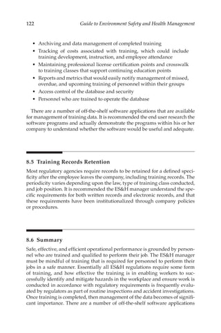 122 Guide to Environment Safety and Health Management
•	 Archiving and data management of completed training
•	 Tracking of costs associated with training, which could include
training development, instruction, and employee attendance
•	 Maintaining professional license certification points and crosswalk
to training classes that support continuing education points
•	 Reports and metrics that would easily notify management of missed,
overdue, and upcoming training of personnel within their groups
•	 Access control of the database and security
•	 Personnel who are trained to operate the database
There are a number of off-­
the-­
shelf software applications that are available
for management of training data. It is recommended the end user research the
software programs and actually demonstrate the programs within his or her
company to understand whether the software would be useful and adequate.
8.5 
Training Records Retention
Most regulatory agencies require records to be retained for a defined speci-
ficity after the employee leaves the company, including training records. The
periodicity varies depending upon the law, type of training class conducted,
and job position. It is recommended the ESH manager understand the spe-
cific requirements for both written records and electronic records, and that
these requirements have been institutionalized through company policies
or procedures.
8.6 Summary
Safe, effective, and efficient operational performance is grounded by person-
nel who are trained and qualified to perform their job. The ESH manager
must be mindful of training that is required for personnel to perform their
jobs in a safe manner. Essentially all ESH regulations require some form
of training, and how effective the training is in enabling workers to suc-
cessfully identify and mitigate hazards in the workplace and ensure work is
conducted in accordance with regulatory requirements is frequently evalu-
ated by regulators as part of routine inspections and accident investigations.
Once training is completed, then management of the data becomes of signifi-
cant importance. There are a number of off-­
the-­
shelf software applications
 