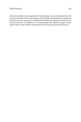123
ESH Training
that are available for management of training data. It is recommended the end
user research the software programs and actually demonstrate the programs
within his or her company to understand whether the software would be use-
ful and effective. In addition, it is recommended the ESH manager under-
stand what are the specific requirements for training records maintenance.
 