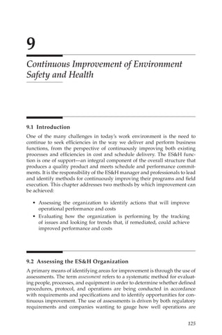 125
9
Continuous Improvement of Environment
Safety and Health
9.1 Introduction
One of the many challenges in today’s work environment is the need to
continue to seek efficiencies in the way we deliver and perform business
functions, from the perspective of continuously improving both existing
processes and efficiencies in cost and schedule delivery. The ESH func-
tion is one of support—an integral component of the overall structure that
produces a quality product and meets schedule and performance commit-
ments. It is the responsibility of the ESH manager and professionals to lead
and identify methods for continuously improving their programs and field
execution. This chapter addresses two methods by which improvement can
be achieved:
•	 Assessing the organization to identify actions that will improve
operational performance and costs
•	 Evaluating how the organization is performing by the tracking
of issues and looking for trends that, if remediated, could achieve
improved performance and costs
9.2 
Assessing the ESH Organization
A primary means of identifying areas for improvement is through the use of
assessments. The term assessment refers to a systematic method for evaluat-
ing people, processes, and equipment in order to determine whether defined
procedures, protocol, and operations are being conducted in accordance
with requirements and specifications and to identify opportunities for con-
tinuous improvement. The use of assessments is driven by both regulatory
requirements and companies wanting to gauge how well operations are
 
