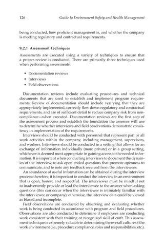 126 Guide to Environment Safety and Health Management
being conducted, how proficient management is, and whether the company
is meeting regulatory and contractual requirements.
9.2.1 Assessment Techniques
Assessments are executed using a variety of techniques to ensure that
a proper review is conducted. There are primarily three techniques used
when performing assessments:
•	 Documentation reviews
•	 Interviews
•	 Field observations
Documentation reviews include evaluating procedures and technical
documents that are used to establish and implement program require-
ments. Review of documentation should include verifying that they are
appropriately implemented, correctly flow down regulatory and contractual
requirements, and are of sufficient detail to reduce company risk from non-
compliance—when executed. Documentation reviews are the first step of
the assessment process and establish the foundation the assessor will use
to determine whether interviews and field observations demonstrate consis-
tency in implementation of the requirements.
Interviews should be conducted with personnel that represent part or all
work activities within the company, including management, supervisors,
and workers. Interviews should be conducted in a setting that allows for an
exchange of information individually (more private) or in a group setting,
whichever is deemed most appropriate in gaining access to the needed infor-
mation. It is important when conducting interviews to document the dynam-
ics of the interview, to ask open-­
ended questions that promote openness to
communicate, and to note any feedback received from the interviewees.
An abundance of useful information can be obtained during the interview
process; therefore, it is important to conduct the interview in an environment
that is open, honest, and respectful. The interviewer must be mindful not
to inadvertently provide or lead the interviewee to the answer when asking
questions (this can occur when the interviewer is intimately familiar with
the interviewee or company); otherwise, the interview data could be viewed
as biased and incomplete.
Field observations are conducted by observing and evaluating whether
work is being conducted in accordance with program and field procedures.
Observations are also conducted to determine if employees are conducting
work consistent with their training or recognized skill of craft. This assess-
ment technique is extremely valuable in determining the overall culture of the
work environment (i.e., procedure compliance, roles and responsibilities, etc.).
 
