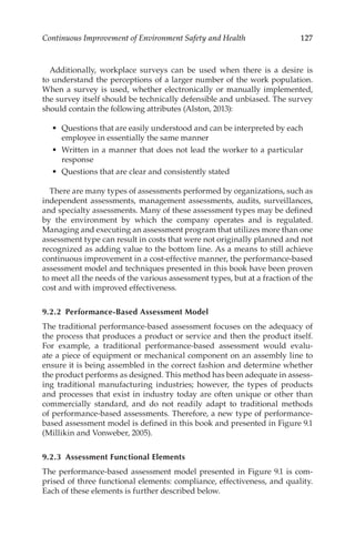 127
Continuous Improvement of Environment Safety and Health
Additionally, workplace surveys can be used when there is a desire is
to understand the perceptions of a larger number of the work population.
When a survey is used, whether electronically or manually implemented,
the survey itself should be technically defensible and unbiased. The survey
should contain the following attributes (Alston, 2013):
•	 Questions that are easily understood and can be interpreted by each
employee in essentially the same manner
•	 Written in a manner that does not lead the worker to a particular
response
•	 Questions that are clear and consistently stated
There are many types of assessments performed by organizations, such as
independent assessments, management assessments, audits, surveillances,
and specialty assessments. Many of these assessment types may be defined
by the environment by which the company operates and is regulated.
Managing and executing an assessment program that utilizes more than one
assessment type can result in costs that were not originally planned and not
recognized as adding value to the bottom line. As a means to still achieve
continuous improvement in a cost-­
effective manner, the performance-­
based
assessment model and techniques presented in this book have been proven
to meet all the needs of the various assessment types, but at a fraction of the
cost and with improved effectiveness.
9.2.2 Performance-­Based Assessment Model
The traditional performance-­
based assessment focuses on the adequacy of
the process that produces a product or service and then the product itself.
For example, a traditional performance-­
based assessment would evalu-
ate a piece of equipment or mechanical component on an assembly line to
ensure it is being assembled in the correct fashion and determine whether
the product performs as designed. This method has been adequate in assess-
ing traditional manufacturing industries; however, the types of products
and processes that exist in industry today are often unique or other than
commercially standard, and do not readily adapt to traditional methods
of performance-­
based assessments. Therefore, a new type of performance-­
based assessment model is defined in this book and presented in Figure 9.1
(Millikin and Vonweber, 2005).
9.2.3 
Assessment Functional Elements
The performance-­
based assessment model presented in Figure 9.1 is com-
prised of three functional elements: compliance, effectiveness, and quality.
Each of these elements is further described below.
 