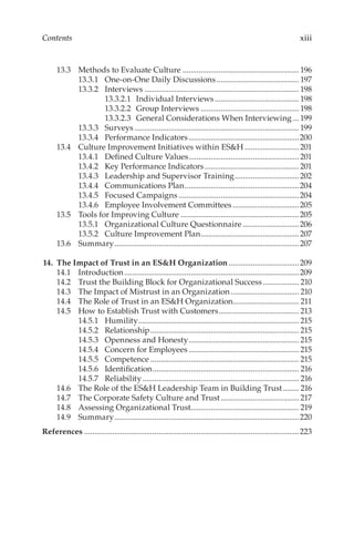 xiii
Contents
13.3	 Methods to Evaluate Culture........................................................... 196
13.3.1	 One-­on-­One Daily Discussions.......................................... 197
13.3.2	Interviews.............................................................................. 198
13.3.2.1	 Individual Interviews........................................... 198
13.3.2.2	 Group Interviews.................................................. 198
13.3.2.3	 General Considerations When Interviewing....199
13.3.3	Surveys...................................................................................199
13.3.4	 Performance Indicators........................................................200
13.4	 Culture Improvement Initiatives within ES&H............................201
13.4.1	 Defined Culture Values........................................................201
13.4.2	 Key Performance Indicators................................................201
13.4.3	 Leadership and Supervisor Training.................................202
13.4.4	 Communications Plan..........................................................204
13.4.5	 Focused Campaigns.............................................................204
13.4.6	 Employee Involvement Committees..................................205
13.5	 Tools for Improving Culture............................................................205
13.5.1	 Organizational Culture Questionnaire.............................206
13.5.2	 Culture Improvement Plan..................................................207
13.6	Summary.............................................................................................207
	14.	 The Impact of Trust in an ES&H Organization....................................209
14.1	Introduction........................................................................................209
14.2	 Trust the Building Block for Organizational Success................... 210
14.3	 The Impact of Mistrust in an Organization................................... 210
14.4	 The Role of Trust in an ES&H Organization.................................. 211
14.5	 How to Establish Trust with Customers......................................... 213
14.5.1	Humility................................................................................. 215
14.5.2	Relationship........................................................................... 215
14.5.3	 Openness and Honesty........................................................ 215
14.5.4	 Concern for Employees........................................................ 215
14.5.5	Competence........................................................................... 215
14.5.6	Identification.......................................................................... 216
14.5.7	Reliability............................................................................... 216
14.6	 The Role of the ES&H Leadership Team in Building Trust......... 216
14.7	 The Corporate Safety Culture and Trust........................................ 217
14.8	 Assessing Organizational Trust...................................................... 219
14.9	Summary.............................................................................................220
References............................................................................................................223
 