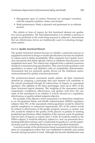 129
Continuous Improvement of Environment Safety and Health
•	 Management span of control: Personnel are managed consistent
with the company’s policies, values, and mission.
•	 Work performance: Work is planned and performed in an efficient
manner.
The criteria or lines of inquiry for this functional element are qualita-
tive versus quantitative. The final determination as to whether a process or
people are proficient in the work being assessed is subjective. Assessments
that are effectiveness driven are traditionally used in evaluating manage-
ment systems.
9.2.3.3 
Quality Functional Element
The quality functional element focuses on whether a particular process or
equipment conforms to design or model specifications and may be simplistic
in criteria used to define acceptability. Most companies have quality assur-
ance documents that define specific criteria or attributes that processes and
equipment must meet. The criteria may originate from a national consensus
standard or manufacturing specifications. They may be both qualitative and
quantitative in nature and definitive with an acceptability determination.
Assessments that are primarily quality driven are the traditional assess-
ments performed by quality assurance personnel.
The performance-­
based assessment model utilizes all three functional
elements by assigning a percentage that each element will contribute to
the overall assessment through its criteria/­
lines of inquiry or assessment
questions. The addition of the three percentages sums up to 100% of the
three functional topical elements. The weighing of the assessment model
­
components—­
compliance, effectiveness, and quality—will drive the out-
come of the assessment as to whether it will be focused on a regulatory,
effectiveness, or quality-­
related endpoint objective.
For example, if the objective of the assessment is to determine compliance
to an Occupational Safety and Health Administration (OSHA) regulatory
subpart, then 70% of the assessment criteria/­
questions would be related to
specific compliance or contractual requirements, 20% of the criteria would
be related to effectiveness of the people, program, process, or system, and
10% would be related to the quality of the process or product in meeting
predefined specifications. More simplistic, if the assessor wants 10 questions
total for lines of inquiry or criteria, then 7 of the 10 would be related to the
OSHA subpart, 2 would be efficiency related (i.e., how are personnel docu-
menting field observations), and 1 would relate to quality (i.e., are the materi-
als being used for controlling the hazards to meet specified standards).
A second example of the performance-­
based assessment may be the evalu-
ation of a management system that was established to identify and control
hazards during execution of work. Although the hazards identification and
 