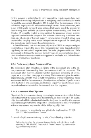 130 Guide to Environment Safety and Health Management
control process is established to meet regulatory requirements, how well
the system is working and proficient at mitigating the hazards would be the
focus of the assessment. Therefore, 20% (2 out of 10) of the assessment criteria
or lines of inquiry would be based on compliance to the requirements, 60%
(6 out of 10) would be based upon criteria that would assist the assessor in
determining how well the process or system is functioning, and then 20%
(2 out of 10) would be related to the quality of the process or system in meet-
ing quality criteria of the program. The assessor can use any number of com-
binations of criteria or lines of inquiry; the examples provided above were
presented to simplify to the reader the quantitative approach for developing
and executing a performance-­
based assessment.
It should be noted that the frequency by which ESH managers and pro-
fessionals are required to assess their programs may vary depending upon
regulatory or contractual requirements. Once the purpose and focus of the
assessment is defined, the assessor then develops an assessment plan to doc-
ument and communicate assessment approach, methods, and defined crite-
ria lines of inquiry or questions.
9.2.4 Performance-­Based Assessment Plan
The assessment plan provides an outline of the assessment and is the pri-
mary means of documenting how the assessment will be conducted. The
assessment plan may be a formal written document consisting of several
pages, or a very short one-­
page summary. The assessment plan is written
approximately a month prior to field performance of the performance-­
based
assessment. Within the assessment plan objectives, schedule of performance,
identification of the assessor(s), and lines of inquiry or questions are docu-
mented and communicated to the assessed function or group.
9.2.4.1 
Assessment Plan Objectives
Objectives for the assessment may be as simple as one sentence that defines
the endpoint that the assessor is determining, or may consist of an overall
objective and additional criteria that collectively can be used by the assessor
in determining whether the endpoint of the assessment is met. For example,
a simple assessment may consist of the following objective:
The company is compliantly and effectively implementing 29 CFR
1910.217, “Mechanical Power Presses.”
A more in-­
depth assessment may consist of the following objective:
Determine whether the company is compliantly and effectively imple-
menting 20 CFR 1910.217, “Mechanical Power Presses,” by demonstrat-
ing the following criteria:
 