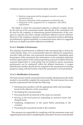 131
Continuous Improvement of Environment Safety and Health
•	 Machine components shall be designed, secured, or covered to
minimize hazards.
•	 Electrical components of the equipment are inherently safe.
•	 Safeguards of the equipment are in compliance with OSHA
requirements.
The depth to which the assessment objective is defined is largely driven
by the end use of the assessment results. Specifically, if the assessment will
be used by the company in determining general performance of the com-
pany in a specific area, then a simple assessment objective may be sufficient.
However, if the company is going to use the assessment results in defending
its performance against regulatory or contractual issues, then it is suggested
that more in-­
depth assessment objectives be defined.
9.2.4.2 
Schedule of Performance
The schedule of performance as defined in the assessment plan is driven by
work/­
calendar dates. It is recommended dates be defined for preparatory
activities, field activities, and assessment documentation. Depending upon
the purpose of the assessment, this information can be extremely important
to those organizations or the work groups being assessed. Feedback from the
assessed organization or work group may be needed to ensure assessment
performance can be conducted within the defined timeframe. A unique
identification number should also be assigned to the assessment for tracking
purposes, along with the location where the assessment is to be performed.
9.2.4.3 
Identification of Assessor(s)
The lead assessor and the assessment team member should possess the skills
needed to successfully complete the assessment. The lead assessor has some
specific requirements that include the following:
•	 Selecting team members with the appropriate skills and knowledge
based on the objective of the assessment
•	 Developing the assessment plan
•	 Ensuring that the all elements of the scope are assessed
•	 Serving as the focal point for responding to technical issues and
disagreements
•	 Validating completeness of the report before presenting to the
customer
•	 Presenting the assessment results to the customer
The assessors are responsible for complying with the assessment scope and
supporting the team lead in completing the assessment. It is also recommended
 