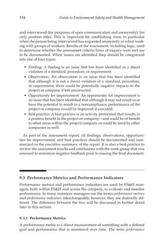 134 Guide to Environment Safety and Health Management
and interviewed (for purposes of open communication and anonymity); list
only position titles. This is important for establishing trust, in particular
when the person being interviewed has requested anonymity or when work-
ing with groups of workers. Results of the assessment, including logic, used
to determine whether the assessment criteria/­
lines of inquiry were met are
to be documented. When issues are identified they should be categorized
into one of four types:
•	 Finding: A finding is an issue that has been identified as a direct
violation of a standard, procedure, or requirement.
•	 Observation: An observation is an issue that has been identified
that although it is not a direct violation of a standard, procedure,
or requirement, there could be potentially negative impacts to the
project or company if left uncorrected.
•	 Opportunity for improvement: An opportunity for improvement is
an issue that has been identified that although it may not result in or
have the potential to result in a noncompliance, performance of the
project or company would be improved if executed.
•	 Best practice: A best practice is an activity performed that results in
a positive benefit to the project or company—and could be of benefit
to other areas within the project/­
company or could be used by other
companies as well.
As part of the assessment report, all findings, observations, opportuni-
ties for improvement, and best practices should be documented and sum-
marized in the executive summary of the report. It is also a best practice to
review the assessment results and conclusions with the work group that was
assessed to minimize negative feedback prior to issuing the final document.
9.3 
Performance Metrics and Performance Indicators
Performance metrics and performance indicators are used by ESH man-
agers, both within ESH and across the company, to evaluate and monitor
performance. In many instances managers use the terms performance metrics
and performance indicators interchangeably; however, they are distinctly dif-
ferent. The difference between the two will be discussed in further detail
later in this section.
9.3.1 Performance Metrics
A performance metric is a direct measurement of something with a defined
goal and performance that is monitored over time. The term performance
 