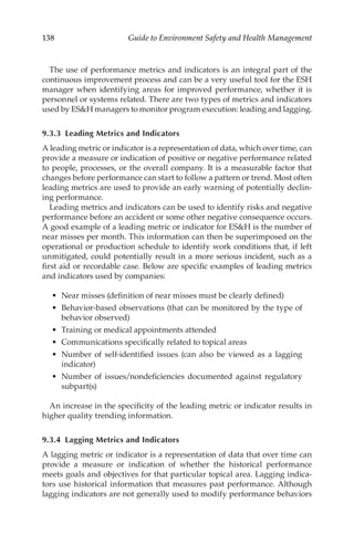 138 Guide to Environment Safety and Health Management
The use of performance metrics and indicators is an integral part of the
continuous improvement process and can be a very useful tool for the ESH
manager when identifying areas for improved performance, whether it is
personnel or systems related. There are two types of metrics and indicators
used by ESH managers to monitor program execution: leading and lagging.
9.3.3 
Leading Metrics and Indicators
A leading metric or indicator is a representation of data, which over time, can
provide a measure or indication of positive or negative performance related
to people, processes, or the overall company. It is a measurable factor that
changes before performance can start to follow a pattern or trend. Most often
leading metrics are used to provide an early warning of potentially declin-
ing performance.
Leading metrics and indicators can be used to identify risks and negative
performance before an accident or some other negative consequence occurs.
A good example of a leading metric or indicator for ESH is the number of
near misses per month. This information can then be superimposed on the
operational or production schedule to identify work conditions that, if left
unmitigated, could potentially result in a more serious incident, such as a
first aid or recordable case. Below are specific examples of leading metrics
and indicators used by companies:
•	 Near misses (definition of near misses must be clearly defined)
•	 Behavior-­
based observations (that can be monitored by the type of
behavior observed)
•	 Training or medical appointments attended
•	 Communications specifically related to topical areas
•	 Number of self-­
identified issues (can also be viewed as a lagging
indicator)
•	 Number of issues/­
nondeficiencies documented against regulatory
subpart(s)
An increase in the specificity of the leading metric or indicator results in
higher quality trending information.
9.3.4 
Lagging Metrics and Indicators
A lagging metric or indicator is a representation of data that over time can
provide a measure or indication of whether the historical performance
meets goals and objectives for that particular topical area. Lagging indica-
tors use historical information that measures past performance. Although
lagging indicators are not generally used to modify performance behaviors
 