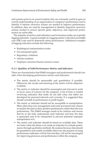 139
Continuous Improvement of Environment Safety and Health
and systems prior to an actual incident, they are extremely useful to gain an
overall understanding of an organization or company’s performance and to
identify if interim corrective actions are needed to improve performance.
In addition, they are used by management to identify long-­
term corrective
actions needed to ensure specific goals, objectives, and improved perfor-
mance are achievable.
The majority of metrics and indicators used in business today are typically
lagging indicators. A good example of a lagging metric is the total recordable
case (TRC) rate used to determine safety performance. Additional examples
of lagging indicators include the following:
•	 Radiological contamination events
•	 Environmental spills
•	 Regulatory violations
•	 Vehicle incidents
•	 Employee concerns/­
human resource issues
9.3.5 
Qualities of Solid Performance Metrics and Indicators
There are characteristics that ESH managers and professionals should con-
sider when developing performance metrics and indicators:
•	 The metric should be measurable and quantitative if possible.
Otherwise, the results and meaning of the metric will be subjective
to debate.
•	 The metric or indicator should be meaningful and relevant to work
or focus areas of concern for the company. A lot of time is wasted
reviewing indicators that really do not add value, but rather are
developed for personal interests and curiosity. It is suggested they
should correlate to performance or profit targets.
•	 The metric or indicator should not be susceptible to manipulation.
More often than not, management and some personnel may choose
to modify the data to show positive performance rather than the true
performance. The ESH manager needs to be cautious and ensure
that he or she fully understands each indicator and how the data
is generated and to be interpreted to prevent potential improper
manipulation of it.
•	 The metric and indicator should be based on available data. There
are times when the desire is to create an indicator to evaluate perfor-
mance through qualitative methods. Be cautious because data should
be quantitative and readily available; otherwise, the purpose of using
performance indicators will be lost and they will not be meaningful
for improving processes and performance within the company.
 