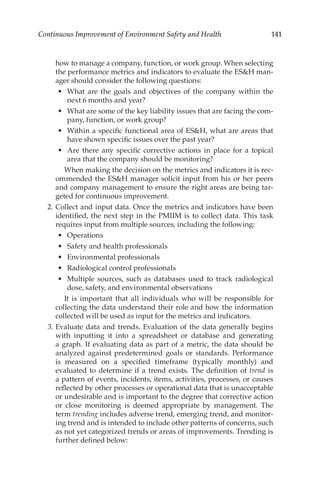 141
Continuous Improvement of Environment Safety and Health
how to manage a company, function, or work group. When selecting
the performance metrics and indicators to evaluate the ESH man-
ager should consider the following questions:
•	 What are the goals and objectives of the company within the
next 6 months and year?
•	 What are some of the key liability issues that are facing the com-
pany, function, or work group?
•	 Within a specific functional area of ESH, what are areas that
have shown specific issues over the past year?
•	 Are there any specific corrective actions in place for a topical
area that the company should be monitoring?
		 When making the decision on the metrics and indicators it is rec-
ommended the ESH manager solicit input from his or her peers
and company management to ensure the right areas are being tar-
geted for continuous improvement.
	 2.	Collect and input data. Once the metrics and indicators have been
identified, the next step in the PMIIM is to collect data. This task
requires input from multiple sources, including the following:
•	 Operations
•	 Safety and health professionals
•	 Environmental professionals
•	 Radiological control professionals
•	 Multiple sources, such as databases used to track radiological
dose, safety, and environmental observations
		 It is important that all individuals who will be responsible for
collecting the data understand their role and how the information
collected will be used as input for the metrics and indicators.
	 3.	Evaluate data and trends. Evaluation of the data generally begins
with inputting it into a spreadsheet or database and generating
a graph. If evaluating data as part of a metric, the data should be
analyzed against predetermined goals or standards. Performance
is measured on a specified timeframe (typically monthly) and
evaluated to determine if a trend exists. The definition of trend is
a pattern of events, incidents, items, activities, processes, or causes
reflected by other processes or operational data that is unacceptable
or undesirable and is important to the degree that corrective action
or close monitoring is deemed appropriate by management. The
term ­
trending includes adverse trend, emerging trend, and monitor-
ing trend and is intended to include other patterns of concerns, such
as not yet categorized trends or areas of improvements. Trending is
further defined below:
 