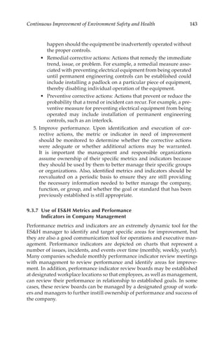 143
Continuous Improvement of Environment Safety and Health
happen should the equipment be inadvertently operated without
the proper controls.
•	 Remedial corrective actions: Actions that remedy the immediate
trend, issue, or problem. For example, a remedial measure asso-
ciated with preventing electrical equipment from being operated
until permanent engineering controls can be established could
include installing a padlock on a particular piece of equipment,
thereby disabling individual operation of the equipment.
•	 Preventive corrective actions: Actions that prevent or reduce the
probability that a trend or incident can recur. For example, a pre-
ventive measure for preventing electrical equipment from being
operated may include installation of permanent engineering
controls, such as an interlock.
	 5.	Improve performance. Upon identification and execution of cor-
rective actions, the metric or indicator in need of improvement
should be monitored to determine whether the corrective actions
were adequate or whether additional actions may be warranted.
It is important the management and responsible organizations
assume ownership of their specific metrics and indicators because
they should be used by them to better manage their specific groups
or organizations. Also, identified metrics and indicators should be
reevaluated on a periodic basis to ensure they are still providing
the necessary information needed to better manage the company,
function, or group, and whether the goal or standard that has been
previously established is still appropriate.
9.3.7 
Use of ESH Metrics and Performance
Indicators in Company Management
Performance metrics and indicators are an extremely dynamic tool for the
ESH manager to identify and target specific areas for improvement, but
they are also a good communication tool for operations and executive man-
agement. Performance indicators are depicted on charts that represent a
number of issues, incidents, and events over time (monthly, weekly, yearly).
Many companies schedule monthly performance indicator review meetings
with management to review performance and identify areas for improve-
ment. In addition, performance indicator review boards may be established
at designated workplace locations so that employees, as well as management,
can review their performance in relationship to established goals. In some
cases, these review boards can be managed by a designated group of work-
ers and managers to further instill ownership of performance and success of
the company.
 