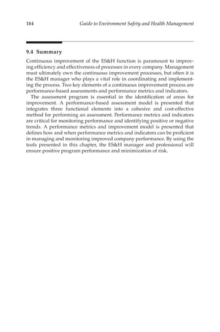 144 Guide to Environment Safety and Health Management
9.4 Summary
Continuous improvement of the ESH function is paramount to improv-
ing efficiency and effectiveness of processes in every company. Management
must ultimately own the continuous improvement processes, but often it is
the ESH manager who plays a vital role in coordinating and implement-
ing the process. Two key elements of a continuous improvement process are
performance-­
based assessments and performance metrics and indicators.
The assessment program is essential in the identification of areas for
improvement. A performance-­
based assessment model is presented that
integrates three functional elements into a cohesive and cost-­
effective
method for performing an assessment. Performance metrics and indicators
are critical for monitoring performance and identifying positive or negative
trends. A performance metrics and improvement model is presented that
defines how and when performance metrics and indicators can be proficient
in managing and monitoring improved company performance. By using the
tools presented in this chapter, the ESH manager and professional will
ensure positive program performance and minimization of risk.
 