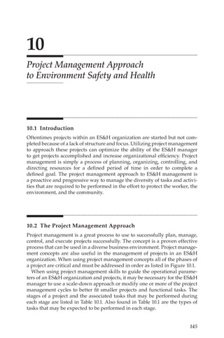 145
10
Project Management Approach
to Environment Safety and Health
10.1 Introduction
Oftentimes projects within an ESH organization are started but not com-
pleted because of a lack of structure and focus. Utilizing project management
to approach these projects can optimize the ability of the ESH manager
to get projects accomplished and increase organizational efficiency. Project
management is simply a process of planning, organizing, controlling, and
directing resources for a defined period of time in order to complete a
defined goal. The project management approach to ESH management is
a proactive and progressive way to manage the diversity of tasks and activi-
ties that are required to be performed in the effort to protect the worker, the
environment, and the community.
10.2 
The Project Management Approach
Project management is a great process to use to successfully plan, manage,
control, and execute projects successfully. The concept is a proven effective
process that can be used in a diverse business environment. Project manage-
ment concepts are also useful in the management of projects in an ESH
organization. When using project management concepts all of the phases of
a project are critical and must be addressed in order as listed in Figure 10.1.
When using project management skills to guide the operational parame-
ters of an ESH organization and projects, it may be necessary for the ESH
manager to use a scale-­
down approach or modify one or more of the project
management cycles to better fit smaller projects and functional tasks. The
stages of a project and the associated tasks that may be performed during
each stage are listed in Table 10.1. Also found in Table 10.1 are the types of
tasks that may be expected to be performed in each stage.
 