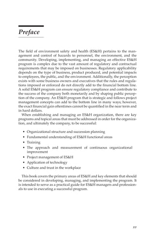 xv
Preface
The field of environment safety and health (ES&H) pertains to the man-
agement and control of hazards to personnel, the environment, and the
community. Developing, implementing, and managing an effective ES&H
program is complex due to the vast amount of regulatory and contractual
requirements that may be imposed on businesses. Regulatory applicability
depends on the type of business, product produced, and potential impacts
to employees, the public, and the environment. Additionally, the perception
exists with some business owners and executives that the rules and regula-
tions imposed or enforced do not directly add to the financial bottom line.
A solid ES&H program can ensure regulatory compliance and contribute to
the success of the company both monetarily and by shaping public percep-
tion of the company. An ES&H program that is strategic and follows project
management concepts can add to the bottom line in many ways; however,
the exact financial gain oftentimes cannot be quantified in the near term and
in hard dollars.
When establishing and managing an ES&H organization, there are key
programs and topical areas that must be addressed in order for the organiza-
tion, and ultimately the company, to be successful:
•	 Organizational structure and succession planning
•	 Fundamental understanding of ES&H functional areas
•	 Training
•	 The approach and measurement of continuous organizational
improvement
•	 Project management of ES&H
•	 Application of technology
•	 Culture and trust in the workplace
This book covers the primary areas of ES&H and key elements that should
be considered in developing, managing, and implementing the program. It
is intended to serve as a practical guide for ES&H managers and profession-
als to use in executing a successful program.
 