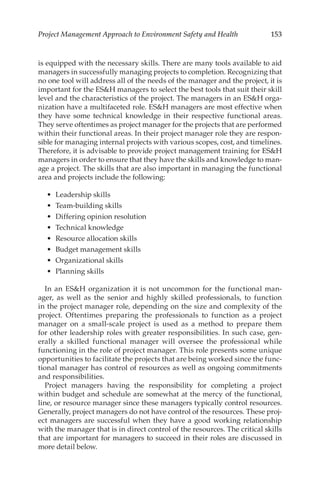 153
Project Management Approach to Environment Safety and Health
is equipped with the necessary skills. There are many tools available to aid
managers in successfully managing projects to completion. Recognizing that
no one tool will address all of the needs of the manager and the project, it is
important for the ESH managers to select the best tools that suit their skill
level and the characteristics of the project. The managers in an ESH orga-
nization have a multifaceted role. ESH managers are most effective when
they have some technical knowledge in their respective functional areas.
They serve oftentimes as project manager for the projects that are performed
within their functional areas. In their project manager role they are respon-
sible for managing internal projects with various scopes, cost, and timelines.
Therefore, it is advisable to provide project management training for ESH
managers in order to ensure that they have the skills and knowledge to man-
age a project. The skills that are also important in managing the functional
area and projects include the following:
•	 Leadership skills
•	 Team-­building skills
•	 Differing opinion resolution
•	 Technical knowledge
•	 Resource allocation skills
•	 Budget management skills
•	 Organizational skills
•	 Planning skills
In an ESH organization it is not uncommon for the functional man-
ager, as well as the senior and highly skilled professionals, to function
in the project manager role, depending on the size and complexity of the
project. Oftentimes preparing the professionals to function as a project
manager on a small-­
scale project is used as a method to prepare them
for other leadership roles with greater responsibilities. In such case, gen-
erally a skilled functional manager will oversee the professional while
functioning in the role of project manager. This role presents some unique
opportunities to facilitate the projects that are being worked since the func-
tional manager has control of resources as well as ongoing commitments
and responsibilities.
Project managers having the responsibility for completing a project
within budget and schedule are somewhat at the mercy of the functional,
line, or resource manager since these managers typically control resources.
Generally, project managers do not have control of the resources. These proj-
ect managers are successful when they have a good working relationship
with the manager that is in direct control of the resources. The critical skills
that are important for managers to succeed in their roles are discussed in
more detail below.
 
