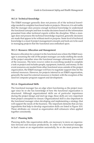 156 Guide to Environment Safety and Health Management
10.5.4 Technical Knowledge
The ESH manager generally does not possess all of the technical knowl-
edge needed to complete functional tasks or projects. However, it is advisable
that the manager does possess enough technical knowledge to understand
the functional concepts and how to make decisions based on the information
presented from other technical experts within the discipline. When a man-
ager does not possess the technical knowledge required, generally decisions
are made that appear to be without merit or purpose. Some level of technical
knowledge is a must if project management concepts and tools are to be used
in managing projects that the functional area embarked upon.
10.5.5 
Resource Allocation and Management
Resource allocation for a project in the functional area where the ESH man-
ager is assuming the role of the project manager can make staffing the needs
of the project smoother since the functional manager ultimately has control
of the resources. The term resources refers to everything needed to complete
a task or project and includes people, equipment, material, and money. In the
event resources are needed from other functional areas outside of the project
organization, the ESH manager will have to negotiate support time for the
external resources. However, for projects internal to an ESH organization,
generally the need for external resources is limited, with the exception of the
need for computer program support and development.
10.5.6 Organizational Skills
The functional manager has an edge when functioning as the project man-
ager since he or she has knowledge of how the functional organization is
structured. Although organizational skills are of particular importance
during the project design and start-­
up stage, these skills are very important
from project conception to closure. Organizational skill is also important to
the functional manager when developing and implementing a strategy that
will support the needs of the business. The important elements that are key
ingredients that help to develop organization skills are listed in Figure 10.4.
These attributes are viewed as organization skill enhancers when applied
together consistently.
10.5.7 Planning Skills
Planning skills, like organization skills, are necessary to move an organiza-
tion forward and increase productivity. In order for a functional manager
to lead a team or an organization successfully, he or she must possess the
 