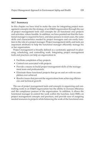 159
Project Management Approach to Environment Safety and Health
10.7 Summary
In this chapter we have tried to make the case for integrating project man-
agement concepts into the strategy of an ESH organization through the use
of project management tools and concepts for all functional area projects
and activities, where feasible. In addition, we have pointed out that the func-
tional manager is required to have, and does possess in most cases, the same
skills and characteristics needed by project managers and can easily func-
tion in the role of a project manager. Project management skills and tools are
important attributes to help the functional manager efficiently manage his
or her organization.
Project management is broadly defined as a systematic approach to plan-
ning, scheduling, and controlling work. Integrating project management
tools and practices can help an organization to
•	 Facilitate completion of key projects
•	 Control cost associated with projects
•	 Provide a means to build project management skills of the manage-
ment team and professionals
•	 Eliminate those functional projects that go on and on with no com-
pletion ever achieved
•	 Resolve issues that prevent the organization from achieving efficien-
cies and technical growth
The use of project management tools and concepts in organizing and con-
trolling work in an ESH organization has the ability to increase efficiency
and the compliance posture of the organization. In addition, it allows the
functional manager to control the work within the function, train SMEs on
project management concepts and practices, and provide ease of assigning
needed resources to projects while balancing the work of the functional area.
 