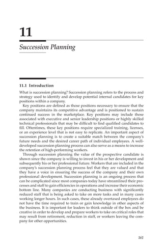 161
11
Succession Planning
11.1 Introduction
What is succession planning? Succession planning refers to the process and
strategy used to identify and develop potential internal candidates for key
positions within a company.
Key positions are defined as those positions necessary to ensure that the
company maintains its competitive advantage and is positioned to sustain
continued success in the marketplace. Key positions may include those
associated with executive and senior leadership positions or highly skilled
technical professionals that may be difficult to find qualified candidates to
fill. Oftentimes, these key positions require specialized training, licenses,
or an experience level that is not easy to replicate. An important aspect of
succession planning is to create a suitable match between the company’s
future needs and the desired career path of individual employees. A well-­
developed succession planning process can also serve as a means to increase
the retention of high-­
performing workers.
Through succession planning the value of the prospective candidate is
shown since the company is willing to invest in his or her development and
subsequently his or her professional future. Workers that are included in the
company’s succession planning process feel that they are valued and that
they have a voice in ensuring the success of the company and their own
professional development. Succession planning is an ongoing process that
can be complicated since most companies today have streamlined their pro-
cesses and staff to gain efficiencies in operations and increase their economic
bottom line. Many companies are conducting business with significantly
reduced staff that is being asked to take on more tasks and in many cases
working longer hours. In such cases, these already overtaxed employees do
not have the time required to train or gain knowledge in other aspects of
the business. It is important for leaders to think outside of the box and be
creative in order to develop and prepare workers to take on critical roles that
may result from retirement, reduction in staff, or workers leaving the com-
pany for other opportunities.
 