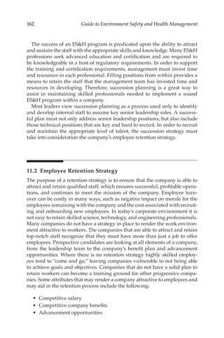 162 Guide to Environment Safety and Health Management
The success of an ESH program is predicated upon the ability to attract
and sustain the staff with the appropriate skills and knowledge. Many ESH
professions seek advanced education and certification and are required to
be knowledgeable in a host of regulatory requirements. In order to support
the training and certification requirements, management must invest time
and resources in each professional. Filling positions from within provides a
means to retain the staff that the management team has invested time and
resources in developing. Therefore, succession planning is a great way to
assist in maintaining skilled professionals needed to implement a sound
ESH program within a company.
Most leaders view succession planning as a process used only to identify
and develop internal staff to assume key senior leadership roles. A success-
ful plan must not only address senior leadership positions, but also include
those technical positions that are key and hard to recruit. In order to recruit
and maintain the appropriate level of talent, the succession strategy must
take into consideration the company’s employee retention strategy.
11.2 
Employee Retention Strategy
The purpose of a retention strategy is to ensure that the company is able to
attract and retain qualified staff, which ensures successful, profitable opera-
tions, and continues to meet the mission of the company. Employee turn-
over can be costly in many ways, such as negative impact on morale for the
employees remaining with the company and the cost associated with recruit-
ing and onboarding new employees. In today’s corporate environment it is
not easy to retain skilled science, technology, and engineering professionals.
Many companies do not have a strategy in place to render the work environ-
ment attractive to workers. The companies that are able to attract and retain
top-­
notch staff recognize that they must have more than just a job to offer
employees. Prospective candidates are looking at all elements of a company,
from the leadership team to the company’s benefit plan and advancement
opportunities. Where there is no retention strategy highly skilled employ-
ees tend to “come and go,” leaving companies vulnerable to not being able
to achieve goals and objectives. Companies that do not have a solid plan to
retain workers can become a training ground for other progressive compa-
nies. Some attributes that may render a company attractive to employees and
may aid in the retention process include the following:
•	 Competitive salary
•	 Competitive company benefits
•	 Advancement opportunities
 