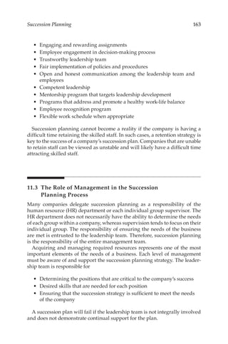 163
Succession Planning
•	 Engaging and rewarding assignments
•	 Employee engagement in decision-­
making process
•	 Trustworthy leadership team
•	 Fair implementation of policies and procedures
•	 Open and honest communication among the leadership team and
employees
•	 Competent leadership
•	 Mentorship program that targets leadership development
•	 Programs that address and promote a healthy work-­
life balance
•	 Employee recognition program
•	 Flexible work schedule when appropriate
Succession planning cannot become a reality if the company is having a
difficult time retaining the skilled staff. In such cases, a retention strategy is
key to the success of a company’s succession plan. Companies that are unable
to retain staff can be viewed as unstable and will likely have a difficult time
attracting skilled staff.
11.3 
The Role of Management in the Succession
Planning Process
Many companies delegate succession planning as a responsibility of the
human resource (HR) department or each individual group supervisor. The
HR department does not necessarily have the ability to determine the needs
of each group within a company, whereas supervision tends to focus on their
individual group. The responsibility of ensuring the needs of the business
are met is entrusted to the leadership team. Therefore, succession planning
is the responsibility of the entire management team.
Acquiring and managing required resources represents one of the most
important elements of the needs of a business. Each level of management
must be aware of and support the succession planning strategy. The leader-
ship team is responsible for
•	 Determining the positions that are critical to the company’s success
•	 Desired skills that are needed for each position
•	 Ensuring that the succession strategy is sufficient to meet the needs
of the company
A succession plan will fail if the leadership team is not integrally involved
and does not demonstrate continual support for the plan.
 