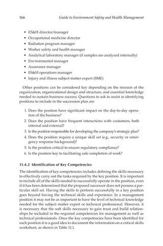 166 Guide to Environment Safety and Health Management
•	 ESH director/­manager
•	 Occupational medicine director
•	 Radiation program manager
•	 Worker safety and health manager
•	 Analytical laboratory manager (if samples are analyzed internally)
•	 Environmental manager
•	 Assurance manager
•	 ESH operations manager
•	 Injury and illness subject matter expert (SME)
Other positions can be considered key depending on the mission of the
organization, organizational design and structure, and essential knowledge
needed to sustain business success. Questions to ask to assist in identifying
positions to include in the succession plan are
	 1.	Does the position have significant impact on the day-­
to-­
day opera-
tion of the business?
	 2.	Does the position have frequent interactions with customers, both
internal and external?
	 3.	Is the position responsible for developing the company’s strategic plan?
	 4.	Does the position require a unique skill set (e.g., security or emer-
gency response background)?
	 5.	Is the position critical to ensure regulatory compliance?
	 6.	Is the position key to facilitating safe completion of work?
11.4.2 
Identification of Key Competencies
The identification of key competencies includes defining the skills necessary
to effectively carry out the tasks required by the key position. It is important
to include all of the skills needed to successfully operate in the position, even
if it has been determined that the proposed successor does not possess a par-
ticular skill set. Having the skills to perform successfully in a key position
goes beyond having the technical skills and experience. In a management
position it may not be as important to have the level of technical knowledge
needed for the subject matter expert or technical professional. However, it
is necessary that the soft skills necessary to gain trust and build relation-
ships be included in the required competencies for management as well as
technical professionals. Once the key competencies have been identified for
each position it is a good idea to document the information on a critical skills
worksheet, as shown in Table 11.1.
 