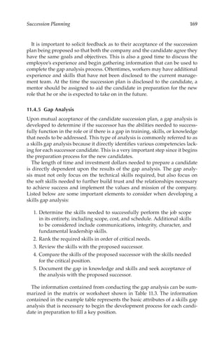 169
Succession Planning
It is important to solicit feedback as to their acceptance of the succession
plan being proposed so that both the company and the candidate agree they
have the same goals and objectives. This is also a good time to discuss the
employee’s experience and begin gathering information that can be used to
complete the gap analysis process. Oftentimes, workers may have additional
experience and skills that have not been disclosed to the current manage-
ment team. At the time the succession plan is disclosed to the candidate, a
mentor should be assigned to aid the candidate in preparation for the new
role that he or she is expected to take on in the future.
11.4.5 Gap Analysis
Upon mutual acceptance of the candidate succession plan, a gap analysis is
developed to determine if the successor has the abilities needed to success-
fully function in the role or if there is a gap in training, skills, or knowledge
that needs to be addressed. This type of analysis is commonly referred to as
a skills gap analysis because it directly identifies various competencies lack-
ing for each successor candidate. This is a very important step since it begins
the preparation process for the new candidates.
The length of time and investment dollars needed to prepare a candidate
is directly dependent upon the results of the gap analysis. The gap analy-
sis must not only focus on the technical skills required, but also focus on
the soft skills needed to further build trust and the relationships necessary
to achieve success and implement the values and mission of the company.
Listed below are some important elements to consider when developing a
skills gap analysis:
	 1.	Determine the skills needed to successfully perform the job scope
in its entirety, including scope, cost, and schedule. Additional skills
to be considered include communications, integrity, character, and
fundamental leadership skills.
	 2.	Rank the required skills in order of critical needs.
	 3.	Review the skills with the proposed successor.
	 4.	Compare the skills of the proposed successor with the skills needed
for the critical position.
	 5.	Document the gap in knowledge and skills and seek acceptance of
the analysis with the proposed successor.
The information contained from conducting the gap analysis can be sum-
marized in the matrix or worksheet shown in Table 11.3. The information
contained in the example table represents the basic attributes of a skills gap
analysis that is necessary to begin the development process for each candi-
date in preparation to fill a key position.
 