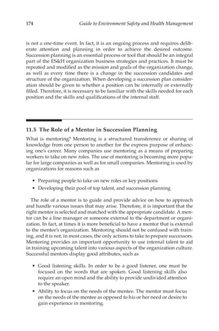 174 Guide to Environment Safety and Health Management
is not a one-­
time event. In fact, it is an ongoing process and requires delib-
erate attention and planning in order to achieve the desired outcome.
Succession planning is an essential process or tool that should be an integral
part of the ESH organization business strategies and practices. It must be
repeated and modified as the mission and goals of the organization change,
as well as every time there is a change in the succession candidates and
structure of the organization. When developing a succession plan consider-
ation should be given to whether a position can be internally or externally
filled. Therefore, it is necessary to be familiar with the skills needed for each
position and the skills and qualifications of the internal staff.
11.5 
The Role of a Mentor in Succession Planning
What is mentoring? Mentoring is a structured transference or sharing of
knowledge from one person to another for the express purpose of enhanc-
ing one’s career. Many companies use mentoring as a means of preparing
workers to take on new roles. The use of mentoring is becoming more popu-
lar for large companies as well as for small companies. Mentoring is used by
organizations for reasons such as
•	 Preparing people to take on new roles or key positions
•	 Developing their pool of top talent, and succession planning
The role of a mentor is to guide and provide advice on how to approach
and handle various issues that may arise. Therefore, it is important that the
right mentor is selected and matched with the appropriate candidate. A men-
tor can be a line manager or someone external to the department or organi-
zation. In fact, at times it is more beneficial to have a mentor that is external
to the mentee’s organization. Mentoring should not be confused with train-
ing, and it is not, in most cases, the only actions to take to prepare successors.
Mentoring provides an important opportunity to use internal talent to aid
in training upcoming talent into various aspects of the organization culture.
Successful mentors display good attributes, such as
•	 Good listening skills. In order to be a good listener, one must be
focused on the words that are spoken. Good listening skills also
require an open mind and the ability to provide undivided attention
to the speaker.
•	 Ability to focus on the needs of the mentee. The mentor must focus
on the needs of the mentee as opposed to his or her need or desire to
gain experience in mentoring.
 