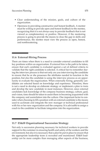 175
Succession Planning
•	 Clear understanding of the mission, goals, and culture of the
organization.
•	 Openness to providing constructive and honest feedback. A mentor
must be willing to provide open and honest feedback to the mentee,
recognizing that it is not always easy to provide feedback that is not
viewed as complementary or positive. However, if the mentoring
process is going to provide the means to close the gap in skills and
performance, the mentee must view the process as open, honest,
and nonthreatening.
11.6 
External Hiring Process
There are times when there is a need to consider external candidates to fill
key positions within an organization. If external hire is the path to be taken,
ensure that each candidate is evaluated against a set of defined criteria to
validate that the right candidate is selected. A critical fact to remember dur-
ing the interview process is that not only are you interviewing the candidate
to ensure that he or she possesses the attributes needed to function in the
position, but also the candidate is using the interview process as an oppor-
tunity to evaluate the organization. When externally hiring, generally can-
didates are selected based on knowledge and experience. Therefore, there
is not a need to develop an elaborate strategy or implement a plan to train
and develop the new candidate in most instances. However, since external
candidates lack knowledge of the company business strategy, culture, goal,
and vision, time should be taken to assist them in becoming acquainted with
the company and assimilation into the culture. One important factor to con-
sider when choosing to fill a position with an external candidate is the means
used to acclimate and integrate the new manager or technical professional
with his or her new organization and the company. It is advisable to assign a
coach to the candidate to facilitate integration into the organization.
11.7 
ESH Organizational Succession Strategy
Not only is succession planning necessary for technical workers to provide
support to the customer in ensuring health and safety of the workers and the
environment, but also it is necessary that a plan be put in place to ensure that
the appropriate leadership team is recruited and maintained. ESH lead-
ership can be more complex than managing other aspects of the business,
 