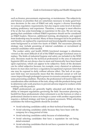 176 Guide to Environment Safety and Health Management
such as finance, procurement, engineering, or maintenance. The subjectivity
and balance or priorities that are sometimes necessary to make good busi-
ness decisions in the area of ESH not only require a diverse knowledge
in various regulatory requirements, but also require some level of decision-­
making proficiency and experience. Therefore, a manager is most effective
if he or she has some knowledge or experience in the area. We are not sug-
gesting that candidates without ESH experience should not be considered
as ESH leaders. However, additional training, development, and support
from leader­
ship may be needed. Many of these managers fail to be proficient,
and thereby are replaced by experienced and knowledgeable managers with
some background in at least two facets of ESH. The succession planning
strategy may include grooming of internal candidates or recruitment of
external candidates when needed.
The worker safety and health (WSH) functional manager is oftentimes
viewed as the most difficult of all of the ESH manager functional areas to
replace. The fields of industrial hygiene and safety are included in the WSH
area. Decisions made by the technical professional in the area of industrial
hygienist (IH) are not always clear to most and historically have been based
upon experience, which can appear to be subjective. Some of the decisions
can be called subjective because, for example, every chemical or substance
known to man does not have a regulatory/­
occupational exposure limit that
one may be exposed to daily without adverse effect. The lack of an expo-
sure limit may not necessarily mean that the chemical cannot or will not
cause impact through prolonged exposure in excessive amounts or aggravate
some preexisting condition. Therefore, the professional will need to take into
consideration other attributes of the task, along with the products being used
to determine safe work practices to prevent adverse impact to workers while
working with the product.
ESH professionals are generally highly educated and skilled in their
ability to interpret regulations governing the field. Succession planning to
backfill for these professionals when retirement is on the horizon or when a
professional chooses to move on to begin a career with another organization
requires a defined strategy and time to prepare successors. When selecting
candidates the following pitfalls should be avoided:
•	 Avoid selecting candidates solely on their technical knowledge.
•	 Avoid selecting candidates solely because they have been with the
company for a long period of time.
•	 Avoid selecting candidates solely because of relationships.
•	 Avoid selecting candidates that have a reputation for not being
detail-­oriented.
•	 Avoid selecting candidates that do not have a passion for safety and
the environment.
 