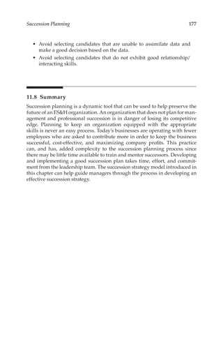 177
Succession Planning
•	 Avoid selecting candidates that are unable to assimilate data and
make a good decision based on the data.
•	 Avoid selecting candidates that do not exhibit good relationship/­
interacting skills.
11.8 Summary
Succession planning is a dynamic tool that can be used to help preserve the
future of an ESH organization. An organization that does not plan for man-
agement and professional succession is in danger of losing its competitive
edge. Planning to keep an organization equipped with the appropriate
skills is never an easy process. Today’s businesses are operating with fewer
employees who are asked to contribute more in order to keep the business
successful, cost-­
effective, and maximizing company profits. This practice
can, and has, added complexity to the succession planning process since
there may be little time available to train and mentor successors. Developing
and implementing a good succession plan takes time, effort, and commit-
ment from the leadership team. The succession strategy model introduced in
this chapter can help guide managers through the process in developing an
effective succession strategy.
 
